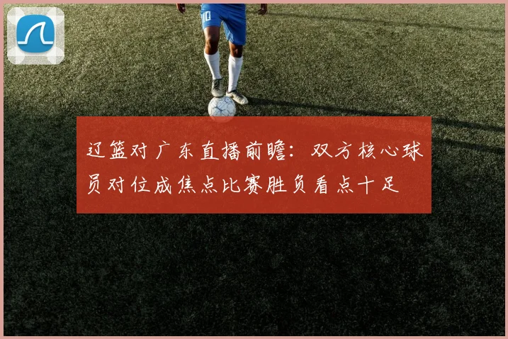 辽篮对广东直播前瞻：双方核心球员对位成焦点比赛胜负看点十足