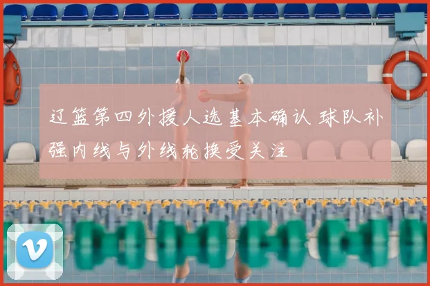 辽篮第四外援人选基本确认 球队补强内线与外线轮换受关注
