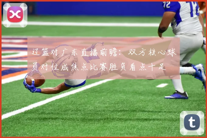辽篮对广东直播前瞻：双方核心球员对位成焦点比赛胜负看点十足