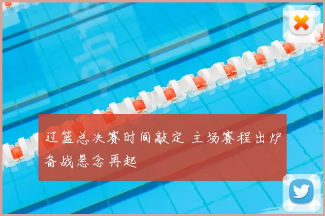 辽篮总决赛时间敲定 主场赛程出炉备战悬念再起