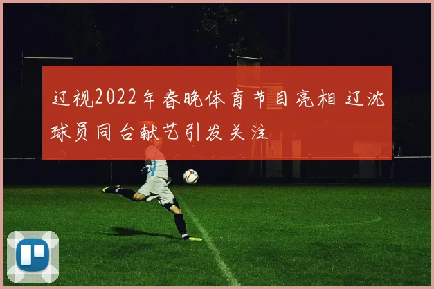 辽视2022年春晚体育节目亮相 辽沈球员同台献艺引发关注