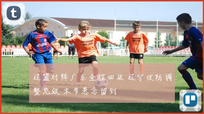 辽篮对阵广东全程回放 辽宁攻防调整见效 末节悬念留到