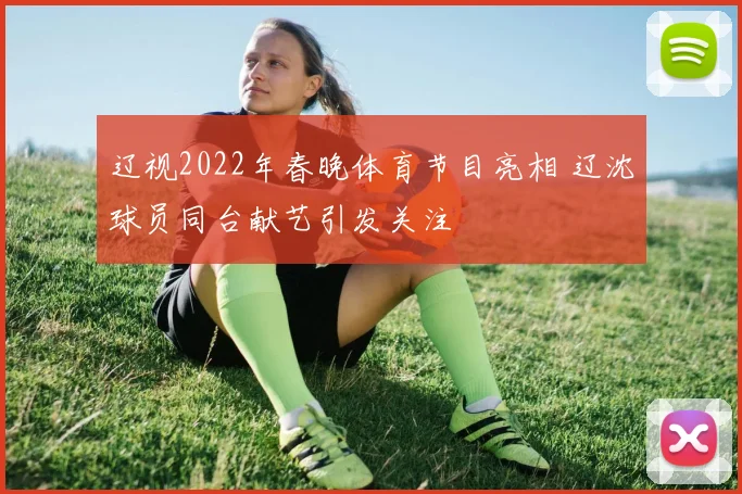 辽视2022年春晚体育节目亮相 辽沈球员同台献艺引发关注