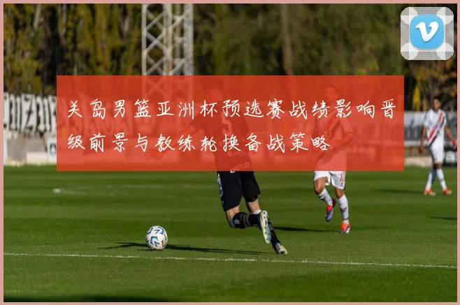 关岛男篮亚洲杯预选赛战绩影响晋级前景与教练轮换备战策略