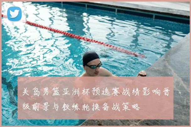 关岛男篮亚洲杯预选赛战绩影响晋级前景与教练轮换备战策略