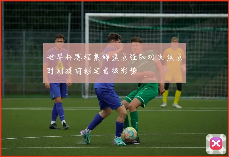 世界杯赛程集锦盘点强队对决焦点时刻提前锁定晋级形势