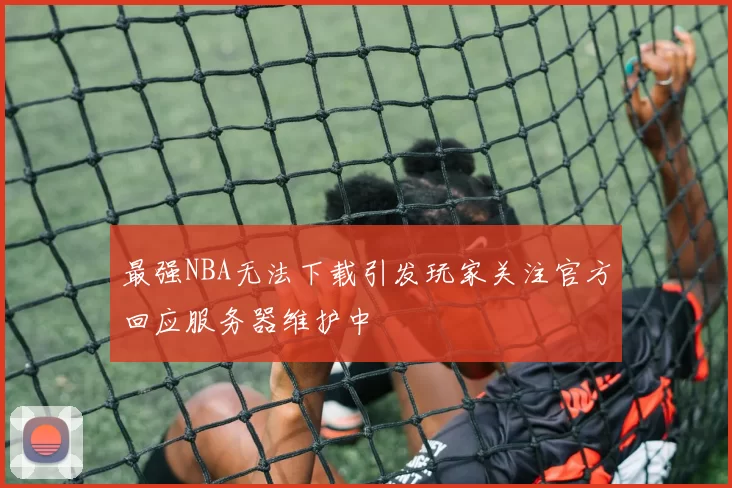 最强NBA无法下载引发玩家关注官方回应服务器维护中