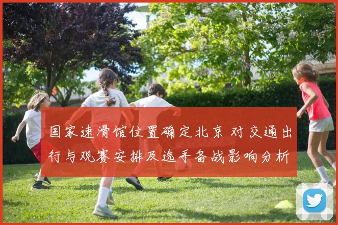 国家速滑馆位置确定北京 对交通出行与观赛安排及选手备战影响分析