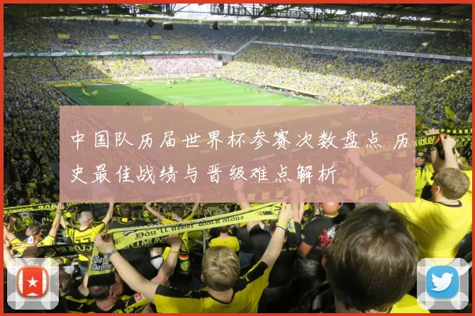 中国队历届世界杯参赛次数盘点 历史最佳战绩与晋级难点解析