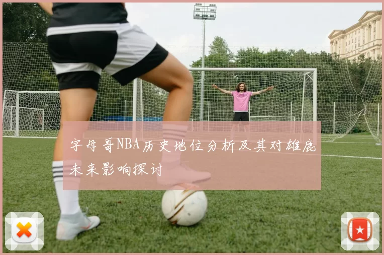 字母哥NBA历史地位分析及其对雄鹿未来影响探讨