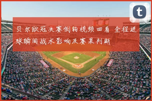 贝尔欧冠决赛倒钩视频回看 全程进球瞬间战术影响及赛果判断