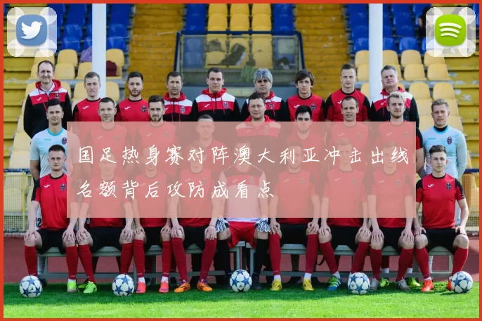 国足热身赛对阵澳大利亚冲击出线名额背后攻防成看点