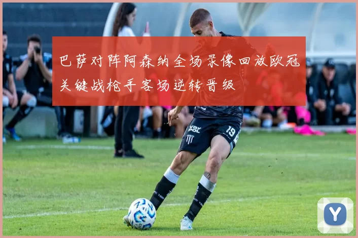 巴萨对阵阿森纳全场录像回放欧冠关键战枪手客场逆转晋级