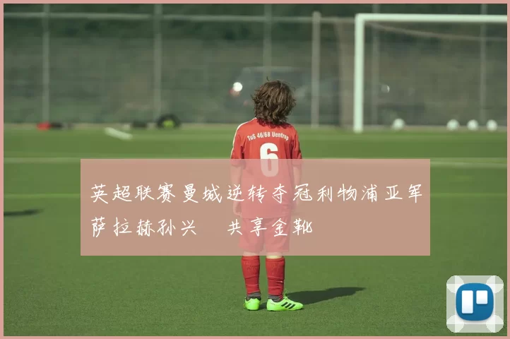 英超联赛曼城逆转夺冠利物浦亚军萨拉赫孙兴慜共享金靴