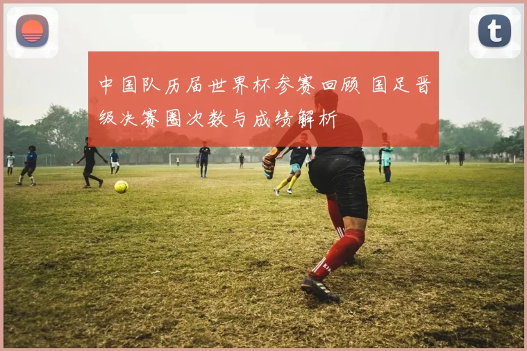 中国队历届世界杯参赛回顾 国足晋级决赛圈次数与成绩解析