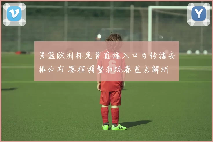 男篮欧洲杯免费直播入口与转播安排公布 赛程调整和观赛重点解析