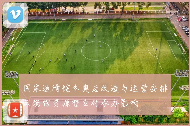 国家速滑馆冬奥后改造与运营安排及场馆资源整合对承办影响