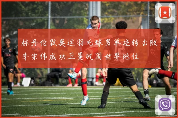 林丹伦敦奥运羽毛球男单逆转击败李宗伟成功卫冕巩固世界地位