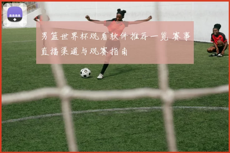 男篮世界杯观看软件推荐一览 赛事直播渠道与观赛指南