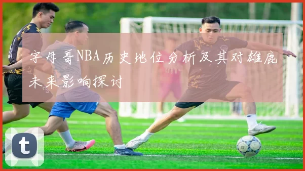 字母哥NBA历史地位分析及其对雄鹿未来影响探讨