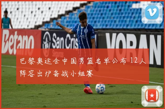 巴黎奥运会中国男篮名单公布 12人阵容出炉备战小组赛