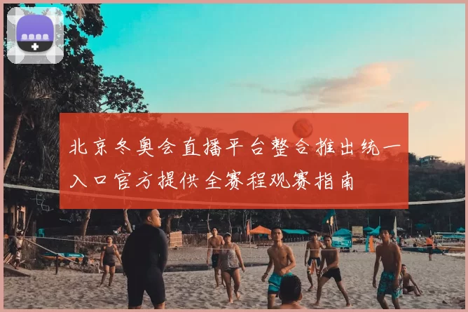 北京冬奥会直播平台整合推出统一入口官方提供全赛程观赛指南