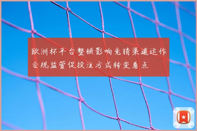 欧洲杯平台整顿影响竞猜渠道运作合规监管促投注方式转变看点