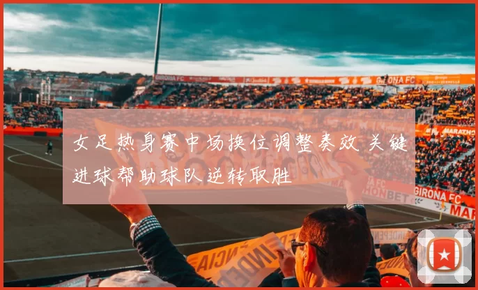 女足热身赛中场换位调整奏效 关键进球帮助球队逆转取胜