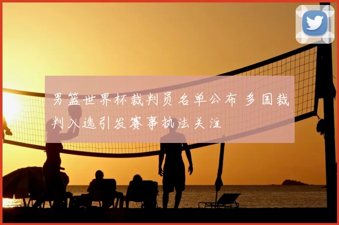 男篮世界杯裁判员名单公布 多国裁判入选引发赛事执法关注