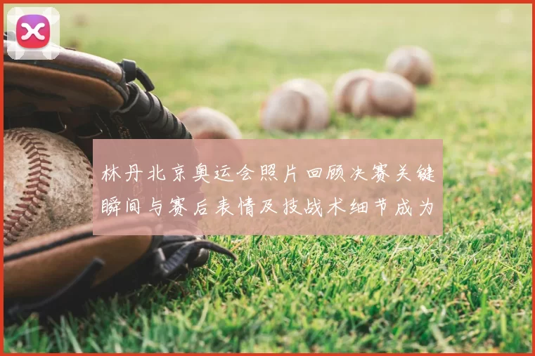 林丹北京奥运会照片回顾决赛关键瞬间与赛后表情及技战术细节成为看点