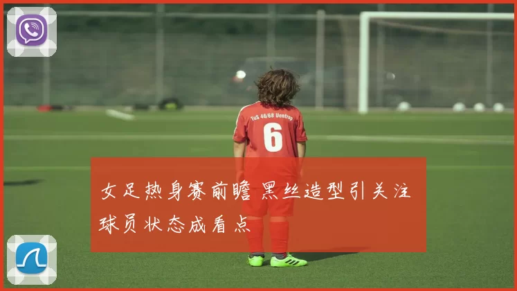 女足热身赛前瞻 黑丝造型引关注 球员状态成看点