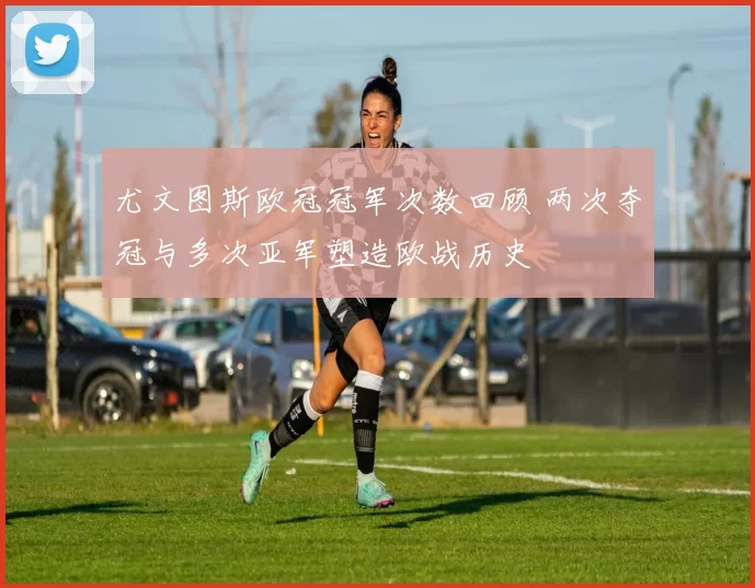 尤文图斯欧冠冠军次数回顾 两次夺冠与多次亚军塑造欧战历史