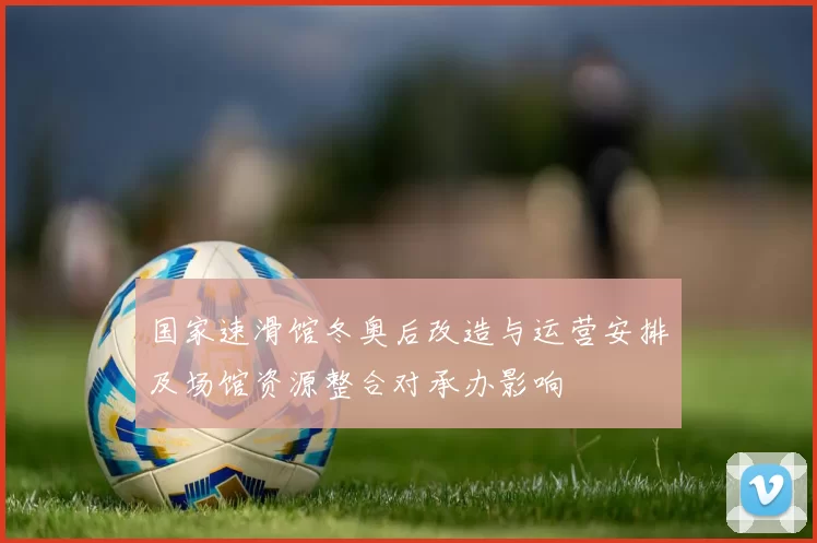 国家速滑馆冬奥后改造与运营安排及场馆资源整合对承办影响