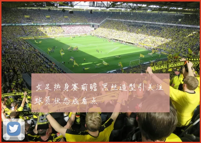 女足热身赛前瞻 黑丝造型引关注 球员状态成看点