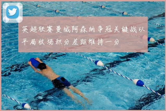 英超联赛曼城阿森纳争冠关键战以平局收场积分差距维持一分