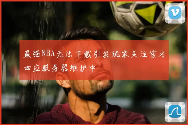 最强NBA无法下载引发玩家关注官方回应服务器维护中