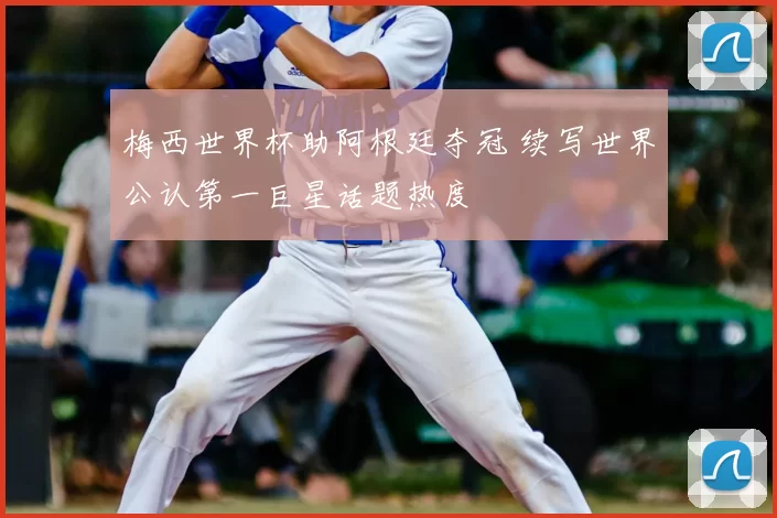 梅西世界杯助阿根廷夺冠 续写世界公认第一巨星话题热度