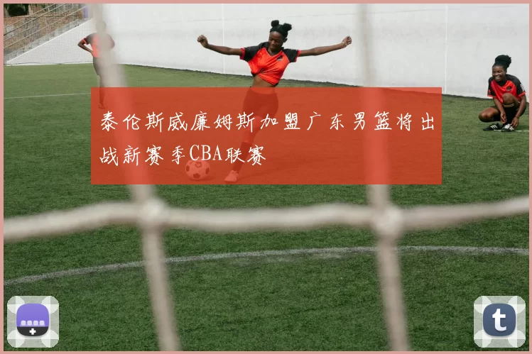 泰伦斯威廉姆斯加盟广东男篮将出战新赛季CBA联赛