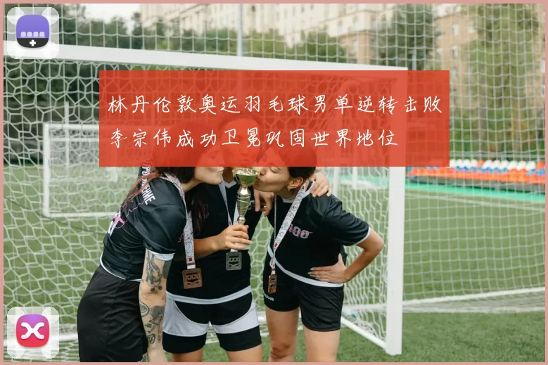 林丹伦敦奥运羽毛球男单逆转击败李宗伟成功卫冕巩固世界地位