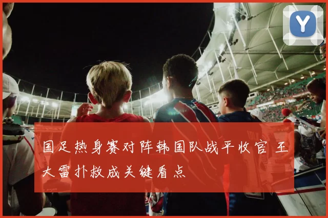 国足热身赛对阵韩国队战平收官 王大雷扑救成关键看点
