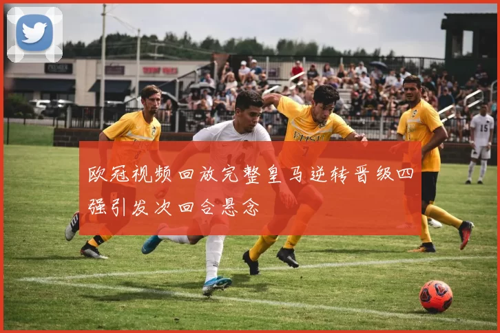 欧冠视频回放完整皇马逆转晋级四强引发次回合悬念