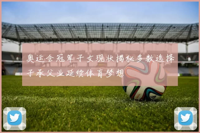 奥运会冠军子女现状揭秘多数选择子承父业延续体育梦想