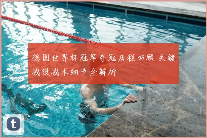 德国世界杯冠军夺冠历程回顾 关键战役战术细节全解析