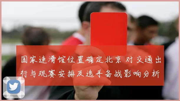 国家速滑馆位置确定北京 对交通出行与观赛安排及选手备战影响分析