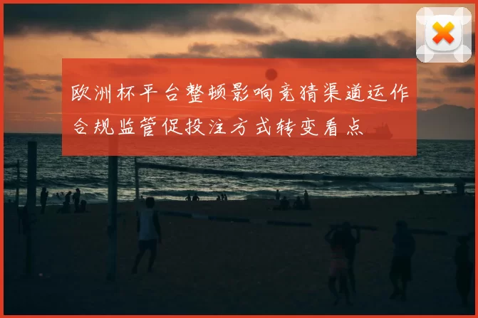 欧洲杯平台整顿影响竞猜渠道运作合规监管促投注方式转变看点